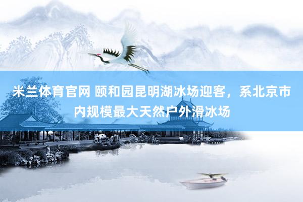 米兰体育官网 颐和园昆明湖冰场迎客，系北京市内规模最大天然户外滑冰场