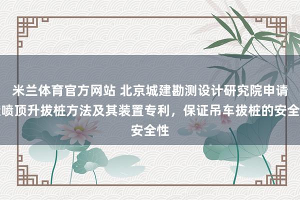 米兰体育官方网站 北京城建勘测设计研究院申请旋喷顶升拔桩方法及其装置专利，保证吊车拔桩的安全性