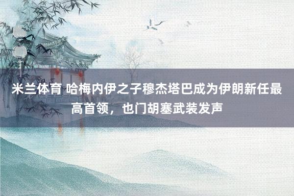 米兰体育 哈梅内伊之子穆杰塔巴成为伊朗新任最高首领，也门胡塞武装发声