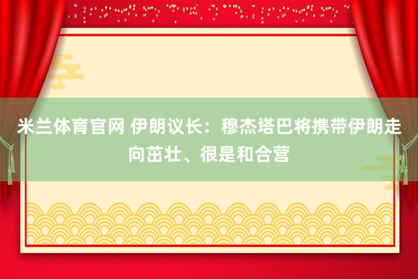 米兰体育官网 伊朗议长：穆杰塔巴将携带伊朗走向茁壮、很是和合营