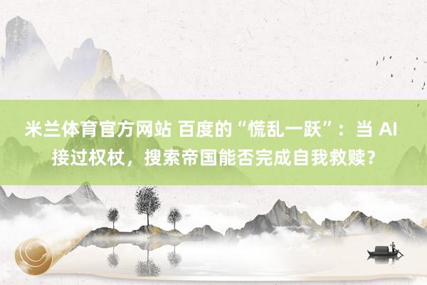 米兰体育官方网站 百度的“慌乱一跃”：当 AI 接过权杖，搜索帝国能否完成自我救赎？
