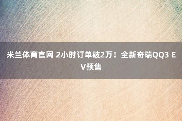 米兰体育官网 2小时订单破2万！全新奇瑞QQ3 EV预售