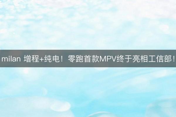 milan 增程+纯电！零跑首款MPV终于亮相工信部！