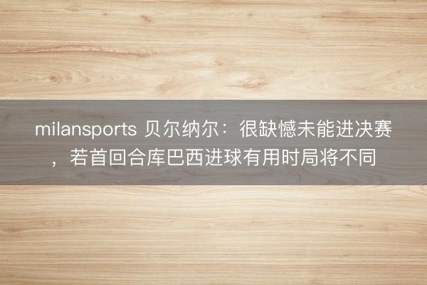 milansports 贝尔纳尔：很缺憾未能进决赛，若首回合库巴西进球有用时局将不同