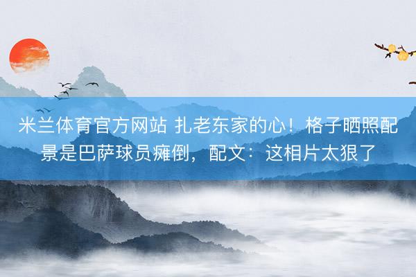 米兰体育官方网站 扎老东家的心！格子晒照配景是巴萨球员瘫倒，配文：这相片太狠了