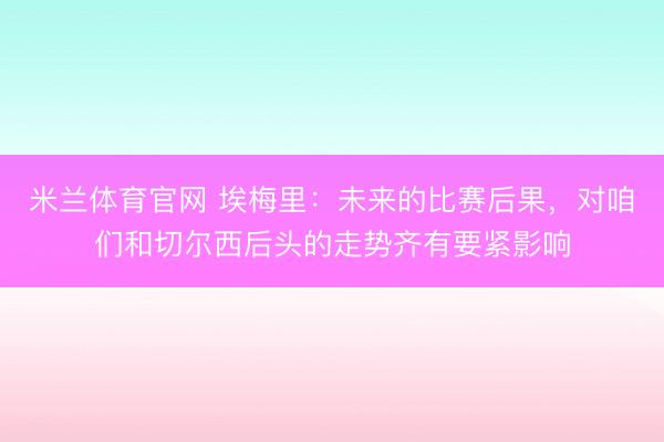 米兰体育官网 埃梅里：未来的比赛后果，对咱们和切尔西后头的走势齐有要紧影响