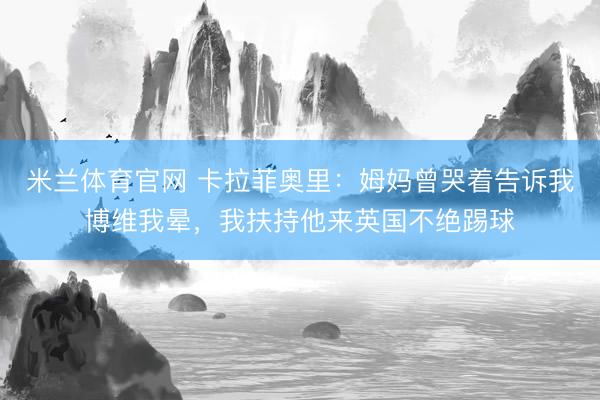 米兰体育官网 卡拉菲奥里：姆妈曾哭着告诉我博维我晕，我扶持他来英国不绝踢球