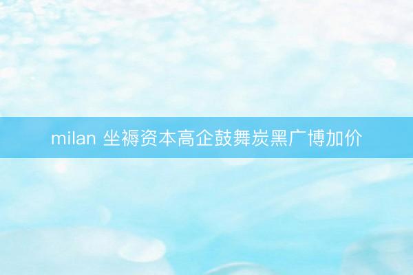 milan 坐褥资本高企鼓舞炭黑广博加价