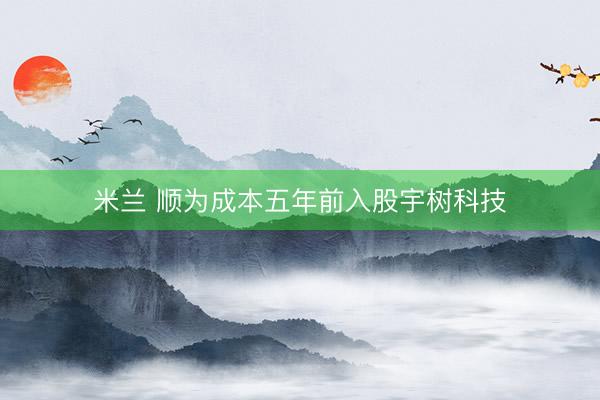 米兰 顺为成本五年前入股宇树科技