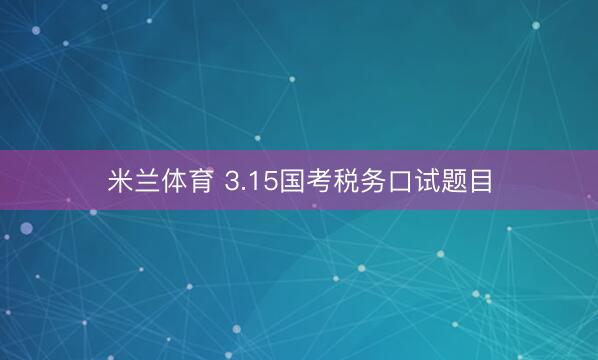 米兰体育 3.15国考税务口试题目