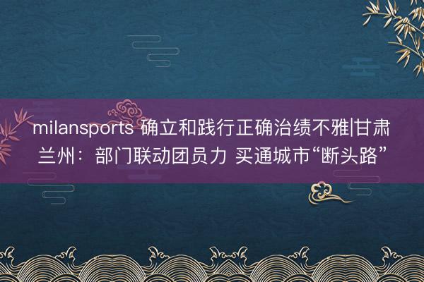 milansports 确立和践行正确治绩不雅|甘肃兰州：部门联动团员力 买通城市“断头路”