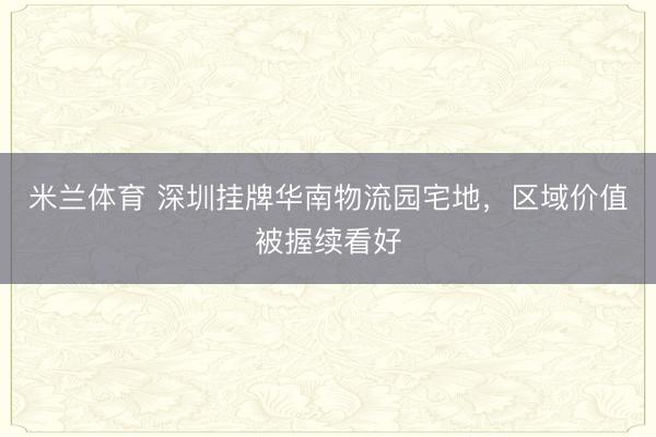 米兰体育 深圳挂牌华南物流园宅地，区域价值被握续看好