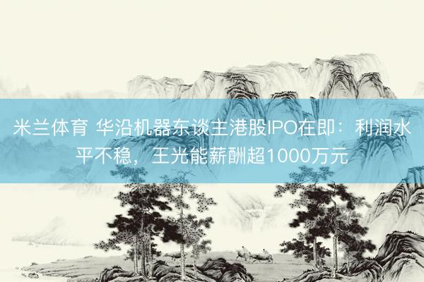 米兰体育 华沿机器东谈主港股IPO在即：利润水平不稳，王光能薪酬超1000万元