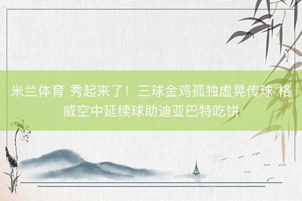 米兰体育 秀起来了！三球金鸡孤独虚晃传球 格威空中延续球助迪亚巴特吃饼