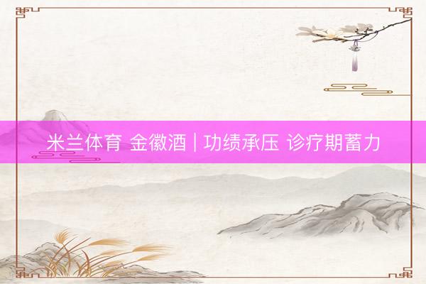 米兰体育 金徽酒 | 功绩承压 诊疗期蓄力