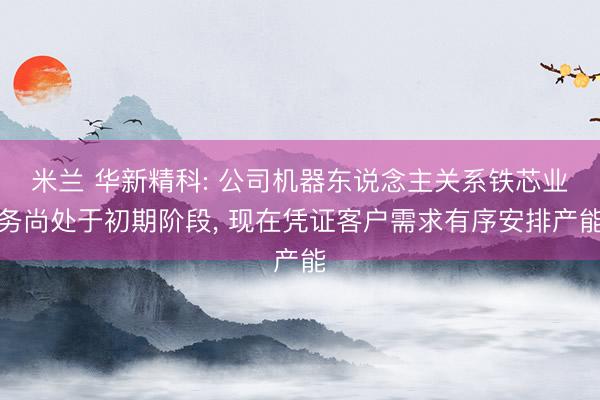 米兰 华新精科: 公司机器东说念主关系铁芯业务尚处于初期阶段, 现在凭证客户需求有序安排产能