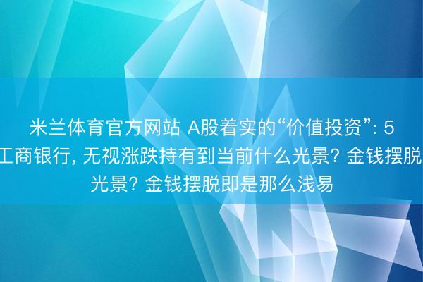 米兰体育官方网站 A股着实的“价值投资”: 5年前只买5万工商银行, 无视涨跌持有到当前什么光景? 金钱摆脱即是那么浅易
