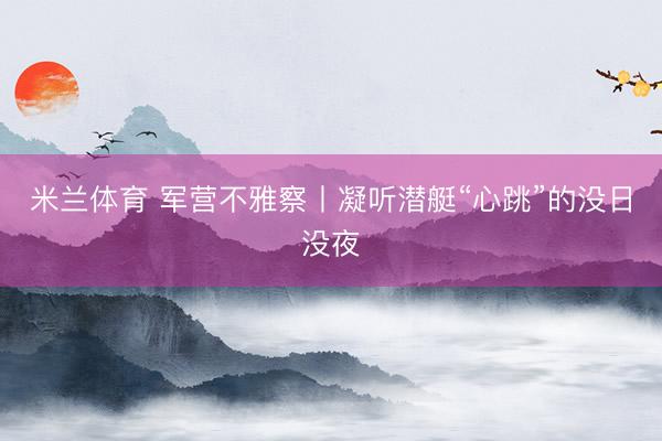 米兰体育 军营不雅察丨凝听潜艇“心跳”的没日没夜