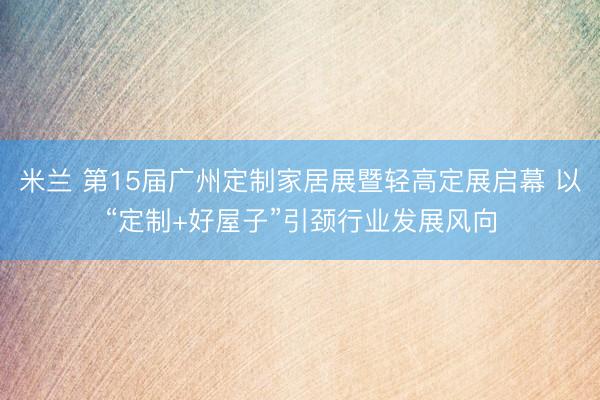 米兰 第15届广州定制家居展暨轻高定展启幕 以“定制+好屋子”引颈行业发展风向