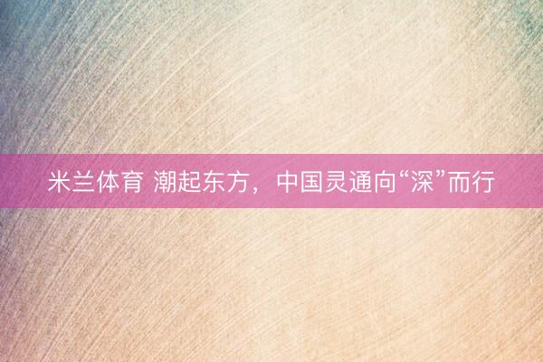 米兰体育 潮起东方，中国灵通向“深”而行