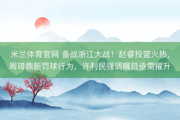米兰体育官网 备战浙江大战！赵睿投篮火热，周琦鼎新罚球行为，许利民强调瞩目亟需擢升