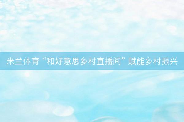米兰体育 “和好意思乡村直播间” 赋能乡村振兴