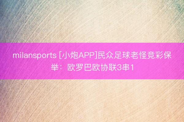 milansports [小炮APP]民众足球老怪竞彩保举：欧罗巴欧协联3串1