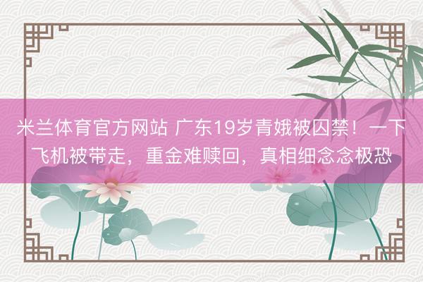 米兰体育官方网站 广东19岁青娥被囚禁！一下飞机被带走，重金难赎回，真相细念念极恐