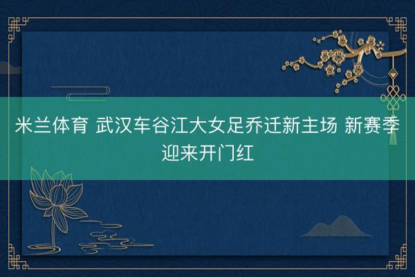 米兰体育 武汉车谷江大女足乔迁新主场 新赛季迎来开门红