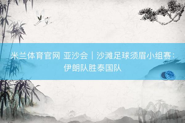 米兰体育官网 亚沙会｜沙滩足球须眉小组赛：伊朗队胜泰国队
