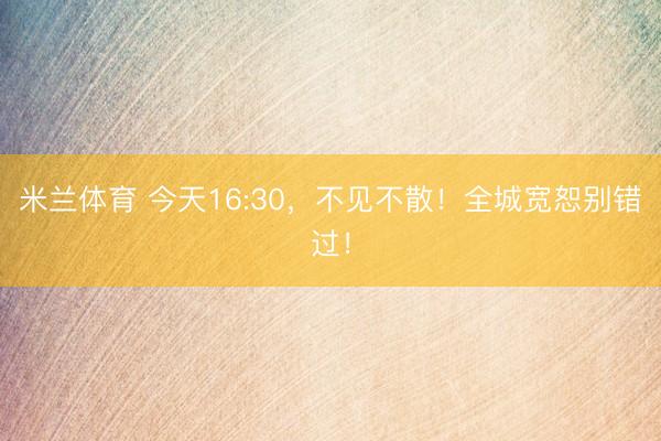 米兰体育 今天16:30，不见不散！全城宽恕别错过！