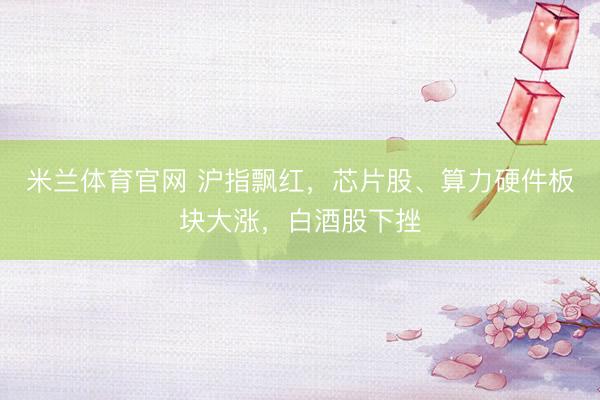 米兰体育官网 沪指飘红，芯片股、算力硬件板块大涨，白酒股下挫