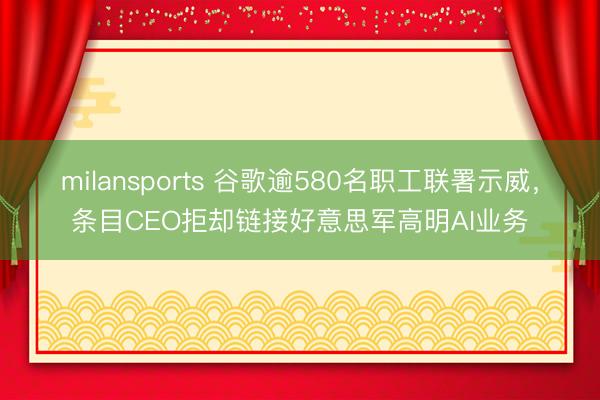 milansports 谷歌逾580名职工联署示威，条目CEO拒却链接好意思军高明AI业务