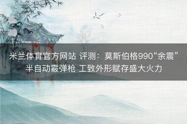 米兰体育官方网站 评测：莫斯伯格990“余震”半自动霰弹枪 工致外形赋存盛大火力