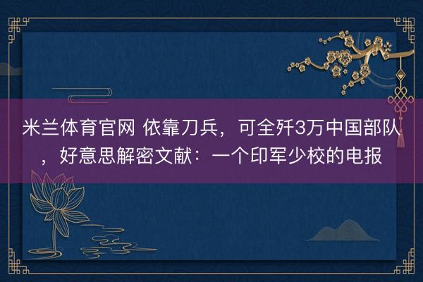 米兰体育官网 依靠刀兵，可全歼3万中国部队，好意思解密文献：一个印军少校的电报