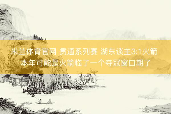 米兰体育官网 贯通系列赛 湖东谈主3:1火箭 本年可能是火箭临了一个夺冠窗口期了