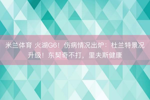 米兰体育 火湖G6！伤病情况出炉：杜兰特景况升级！东契奇不打，里夫斯健康