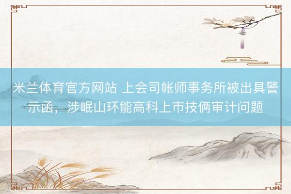 米兰体育官方网站 上会司帐师事务所被出具警示函，涉岷山环能高科上市技俩审计问题