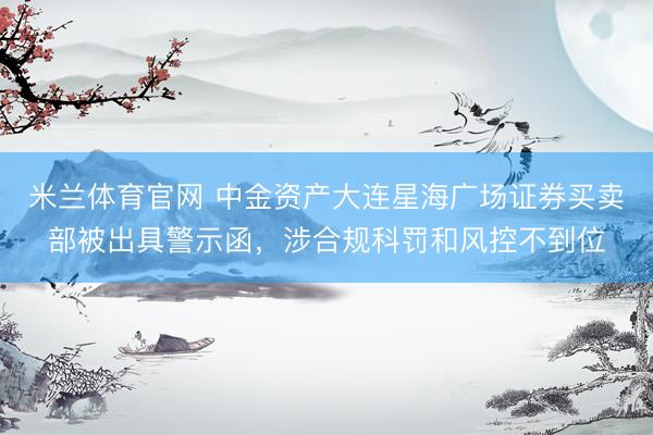 米兰体育官网 中金资产大连星海广场证券买卖部被出具警示函，涉合规科罚和风控不到位