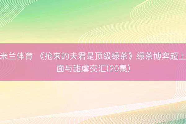 米兰体育 《抢来的夫君是顶级绿茶》绿茶博弈超上面与甜虐交汇(20集)