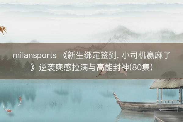 milansports 《新生绑定签到, 小司机赢麻了》逆袭爽感拉满与高能封神(80集)